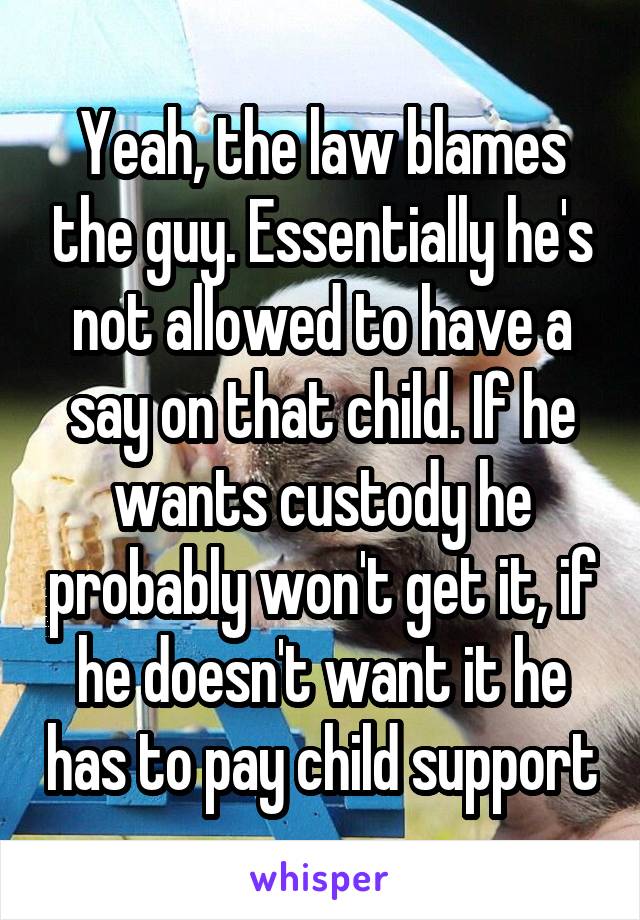 Yeah, the law blames the guy. Essentially he's not allowed to have a say on that child. If he wants custody he probably won't get it, if he doesn't want it he has to pay child support