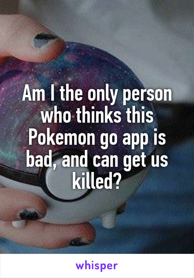 Am I the only person who thinks this Pokemon go app is bad, and can get us killed?