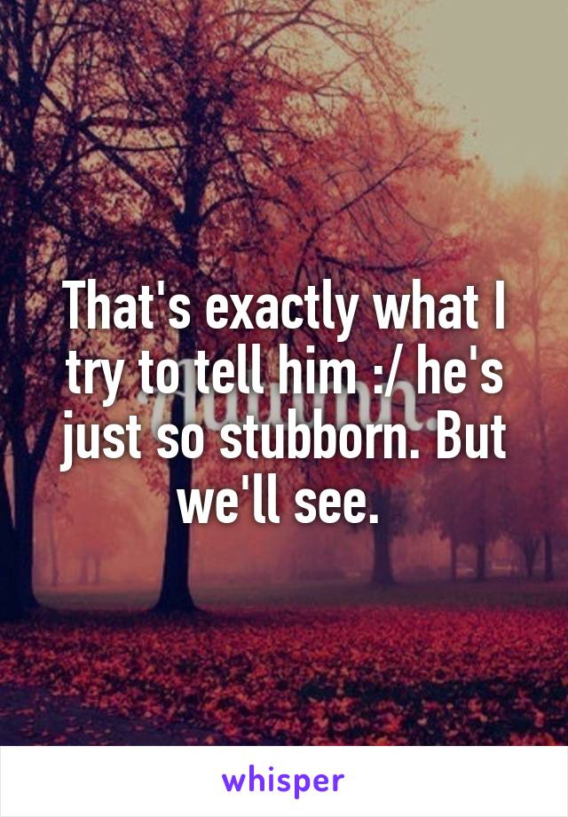 That's exactly what I try to tell him :/ he's just so stubborn. But we'll see. 