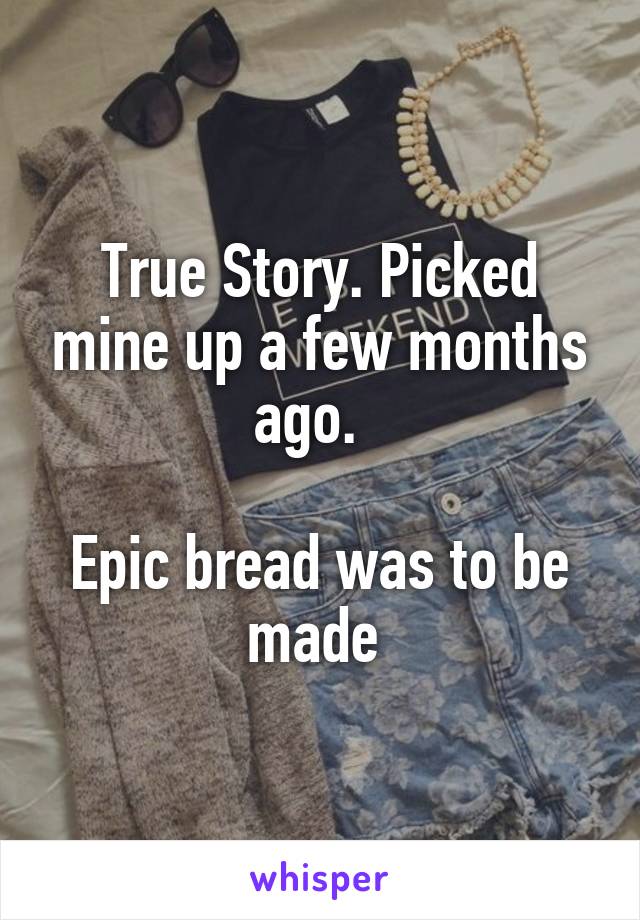 True Story. Picked mine up a few months ago.  

Epic bread was to be made 