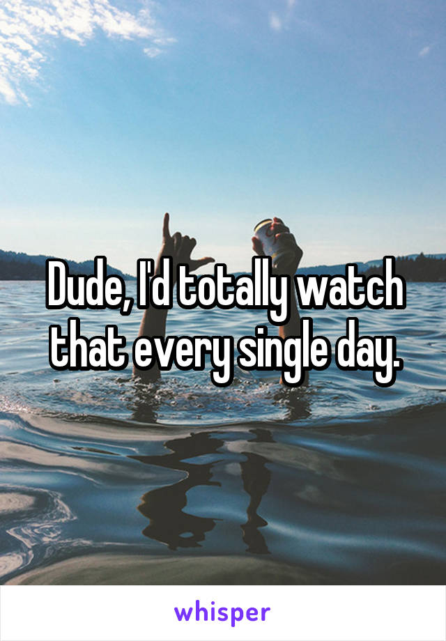 Dude, I'd totally watch that every single day.