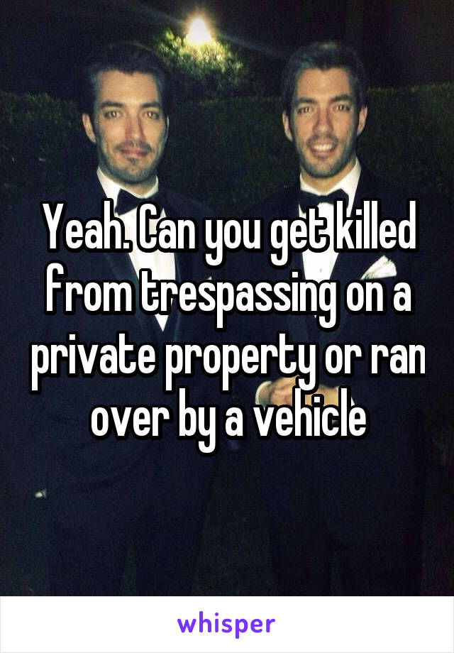 Yeah. Can you get killed from trespassing on a private property or ran over by a vehicle