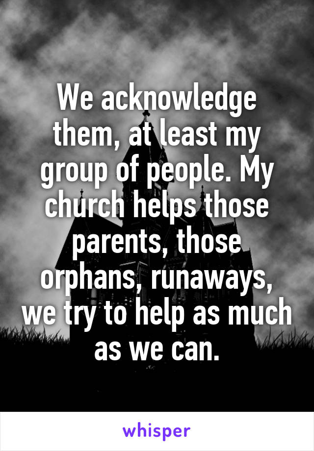 We acknowledge them, at least my group of people. My church helps those parents, those orphans, runaways, we try to help as much as we can.