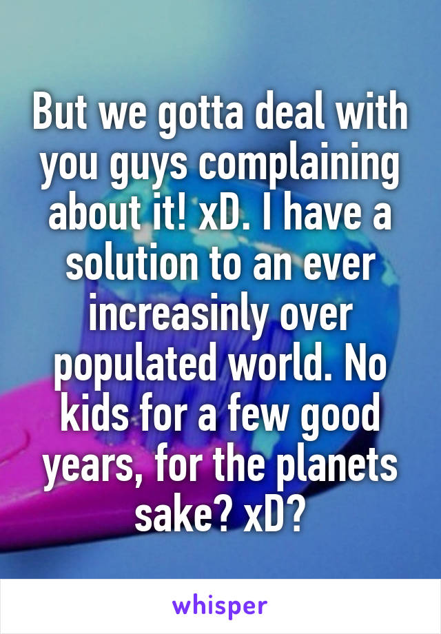 But we gotta deal with you guys complaining about it! xD. I have a solution to an ever increasinly over populated world. No kids for a few good years, for the planets sake? xD?