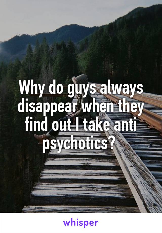 Why do guys always disappear when they find out I take anti psychotics? 