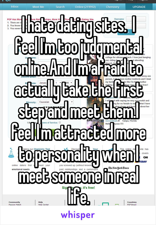 I hate dating sites.  I feel I'm too judgmental online.And I'm afraid to actually take the first step and meet them.I feel I'm attracted more to personality when I meet someone in real life.