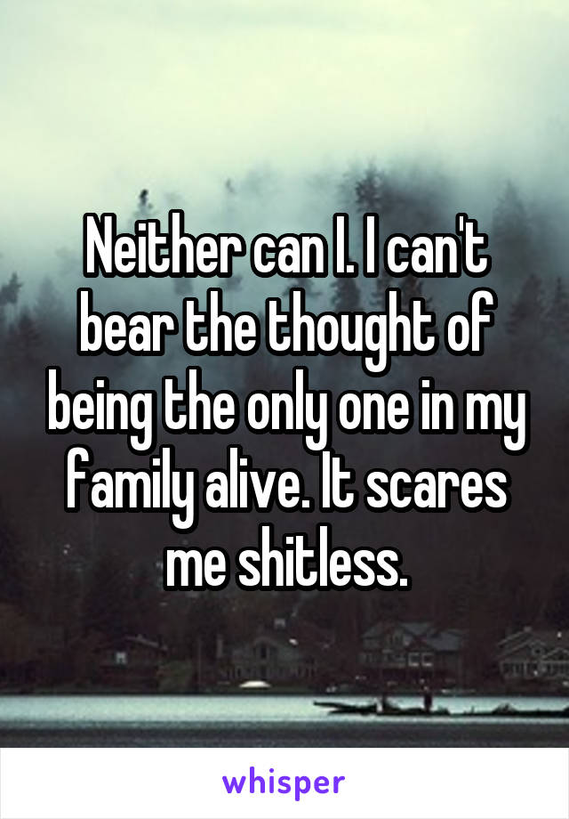 Neither can I. I can't bear the thought of being the only one in my family alive. It scares me shitless.