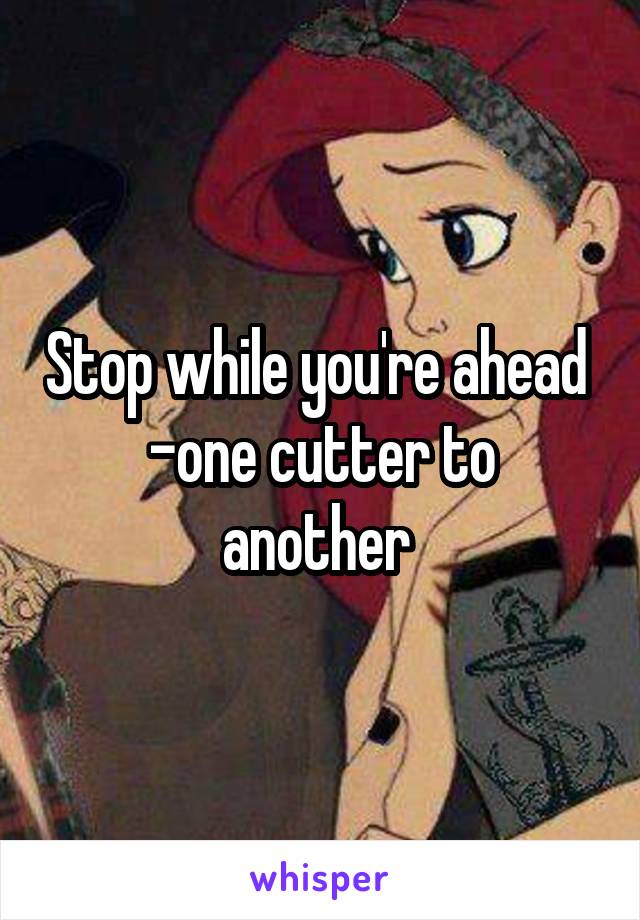 Stop while you're ahead 
-one cutter to another 
