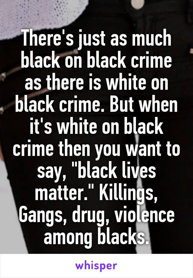 There's just as much black on black crime as there is white on black crime. But when it's white on black crime then you want to say, "black lives matter." Killings, Gangs, drug, violence among blacks.