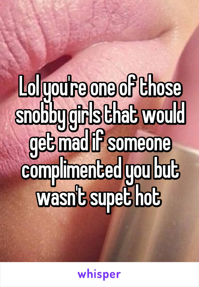 Lol you're one of those snobby girls that would get mad if someone complimented you but wasn't supet hot 