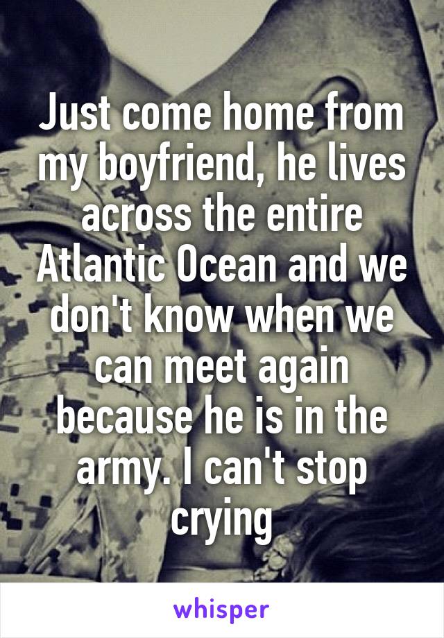 Just come home from my boyfriend, he lives across the entire Atlantic Ocean and we don't know when we can meet again because he is in the army. I can't stop crying