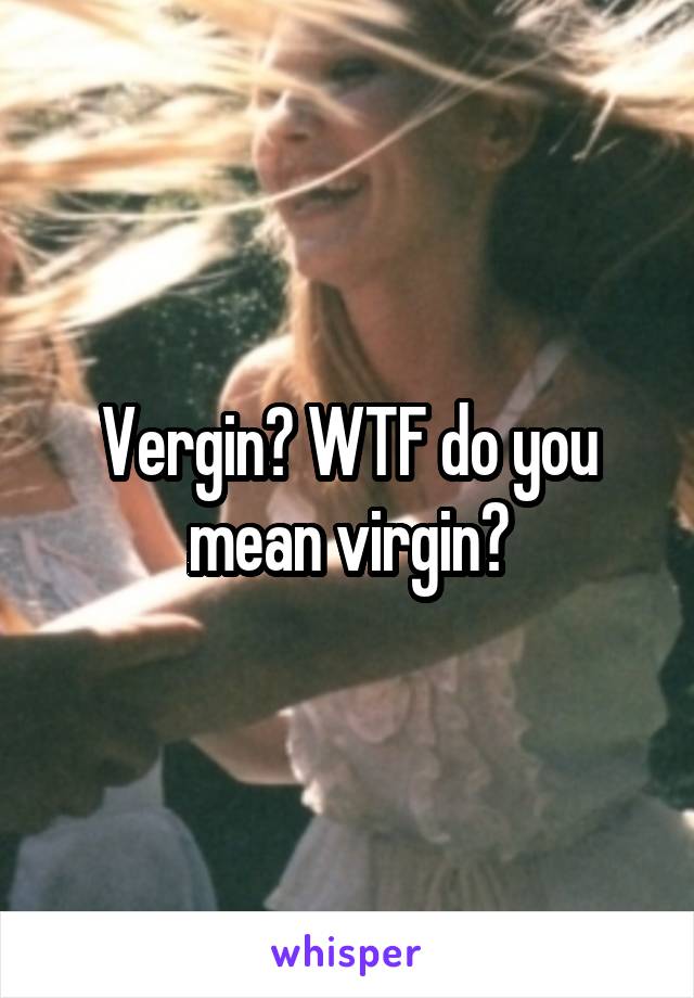 Vergin? WTF do you mean virgin?