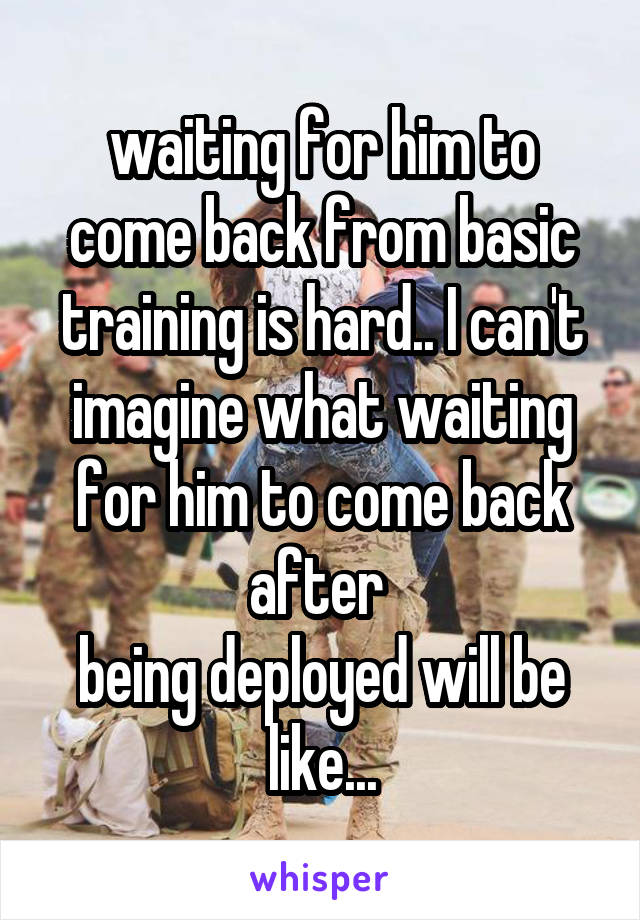 waiting for him to come back from basic training is hard.. I can't imagine what waiting for him to come back after 
being deployed will be like...