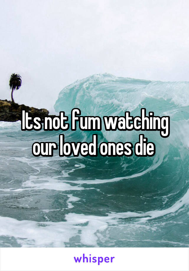 Its not fum watching our loved ones die 