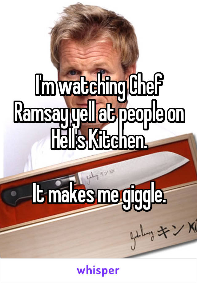 I'm watching Chef Ramsay yell at people on Hell's Kitchen.

It makes me giggle.