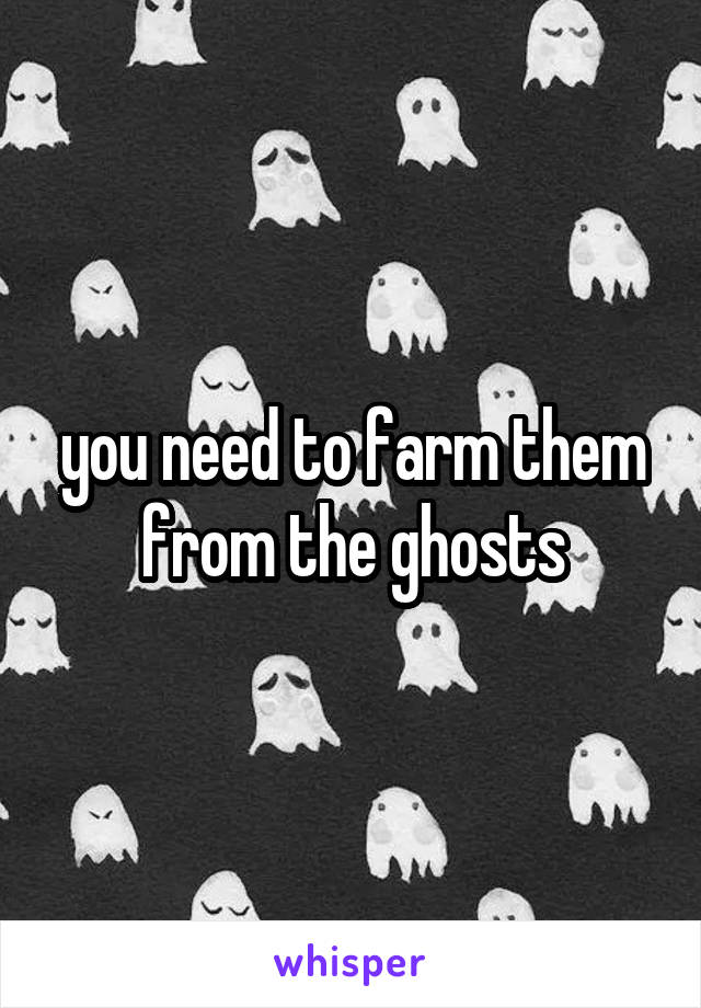 you need to farm them from the ghosts