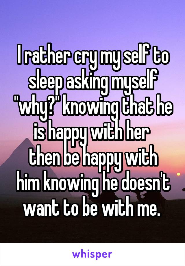 I rather cry my self to sleep asking myself "why?" knowing that he is happy with her 
then be happy with him knowing he doesn't want to be with me. 