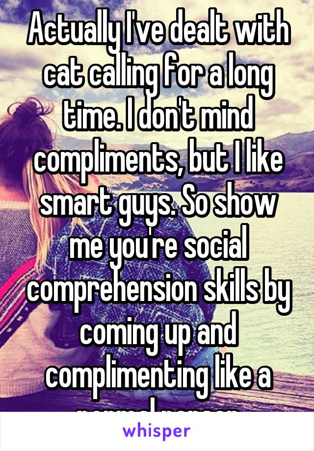 Actually I've dealt with cat calling for a long time. I don't mind compliments, but I like smart guys. So show me you're social comprehension skills by coming up and complimenting like a normal person