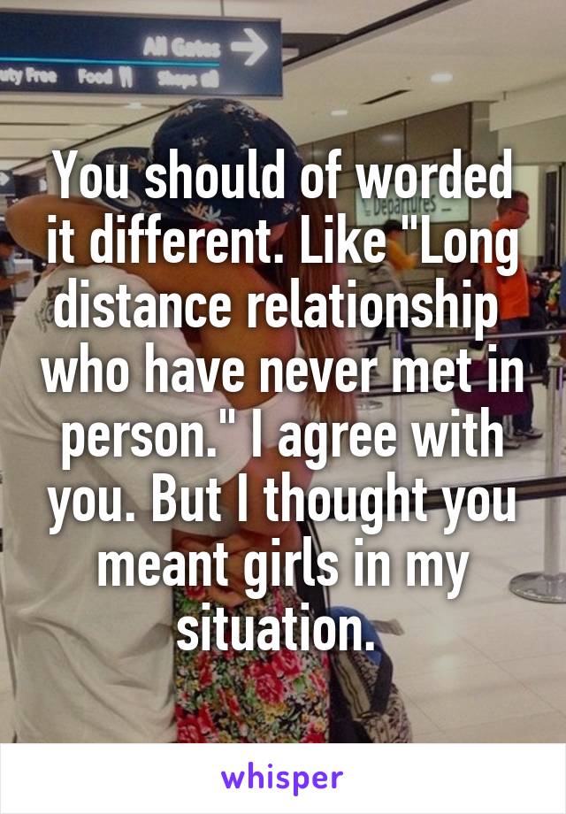 You should of worded it different. Like "Long distance relationship  who have never met in person." I agree with you. But I thought you meant girls in my situation. 