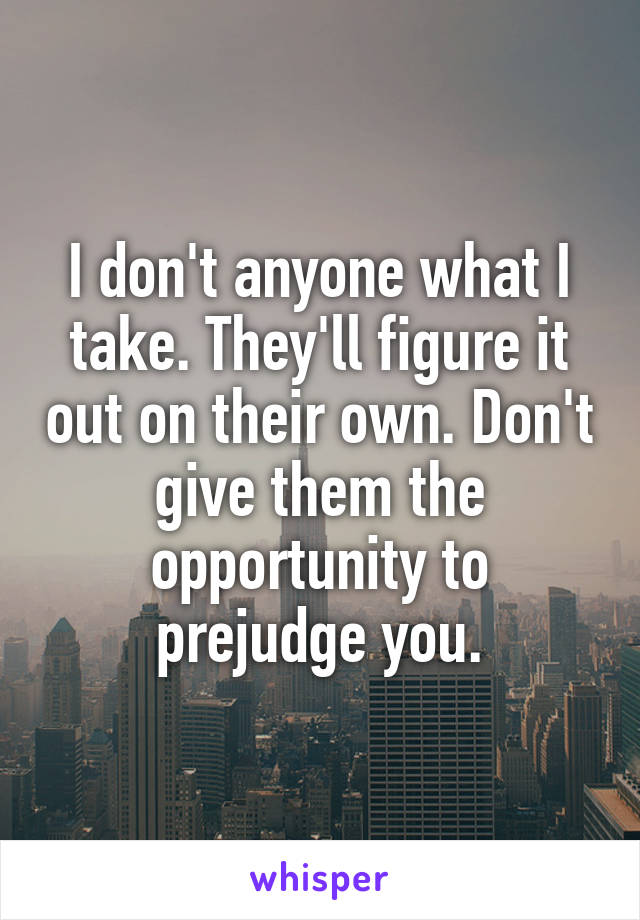 I don't anyone what I take. They'll figure it out on their own. Don't give them the opportunity to prejudge you.