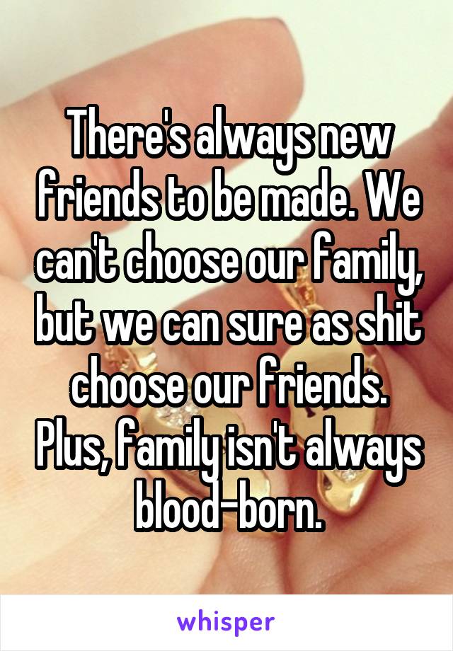 There's always new friends to be made. We can't choose our family, but we can sure as shit choose our friends. Plus, family isn't always blood-born.