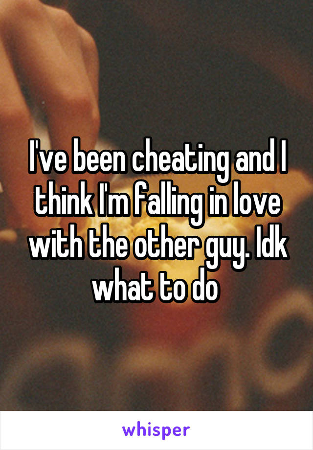 I've been cheating and I think I'm falling in love with the other guy. Idk what to do 