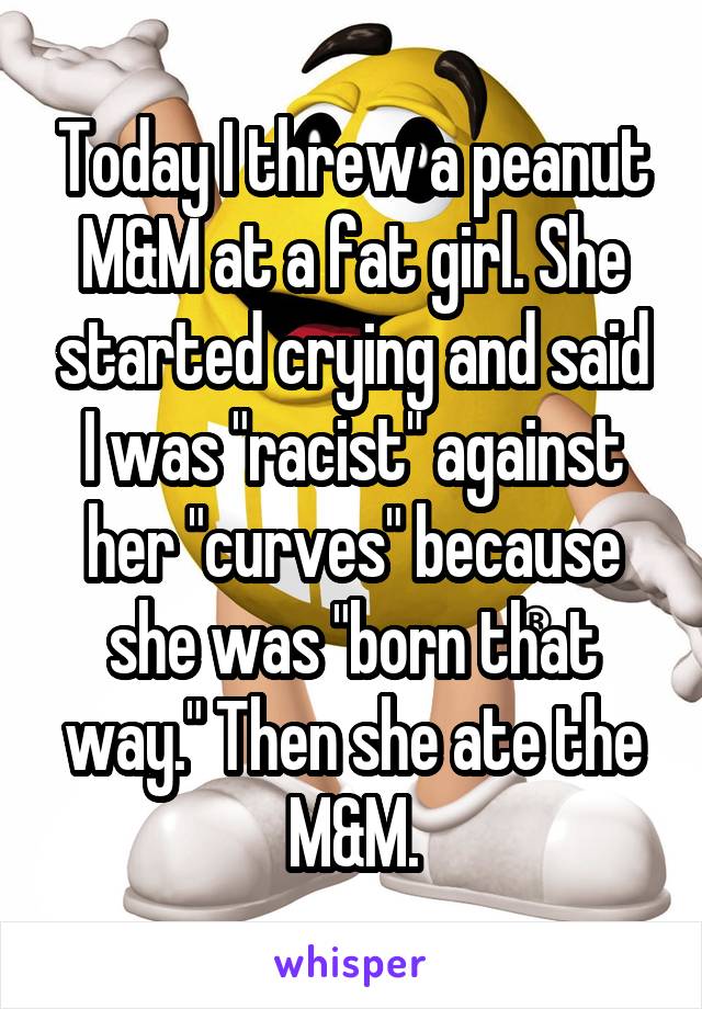 Today I threw a peanut M&M at a fat girl. She started crying and said I was "racist" against her "curves" because she was "born that way." Then she ate the M&M.