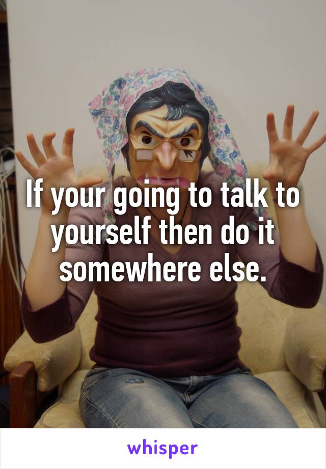 If your going to talk to yourself then do it somewhere else.