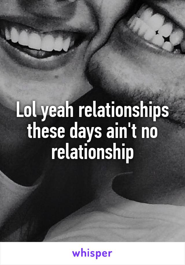 Lol yeah relationships these days ain't no relationship