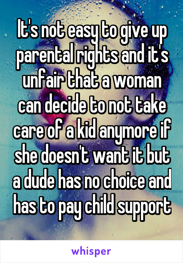 It's not easy to give up parental rights and it's unfair that a woman can decide to not take care of a kid anymore if she doesn't want it but a dude has no choice and has to pay child support 