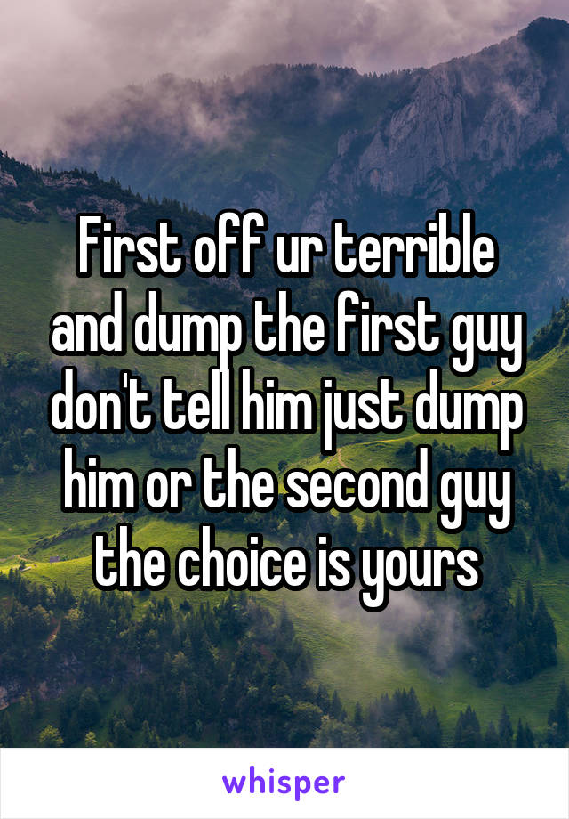 First off ur terrible and dump the first guy don't tell him just dump him or the second guy the choice is yours
