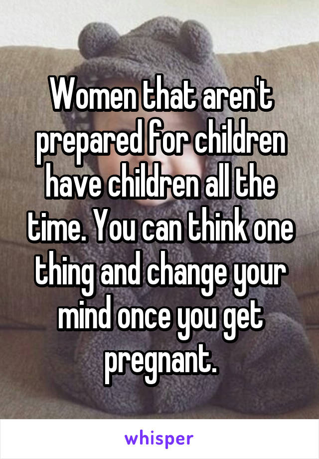 Women that aren't prepared for children have children all the time. You can think one thing and change your mind once you get pregnant.