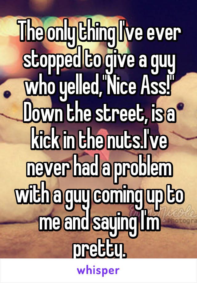 The only thing I've ever stopped to give a guy who yelled,"Nice Ass!" Down the street, is a kick in the nuts.I've never had a problem with a guy coming up to me and saying I'm pretty.