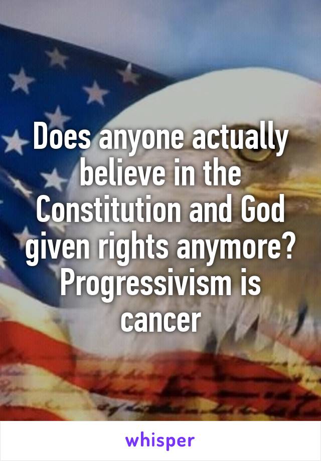 Does anyone actually believe in the Constitution and God given rights anymore? Progressivism is cancer