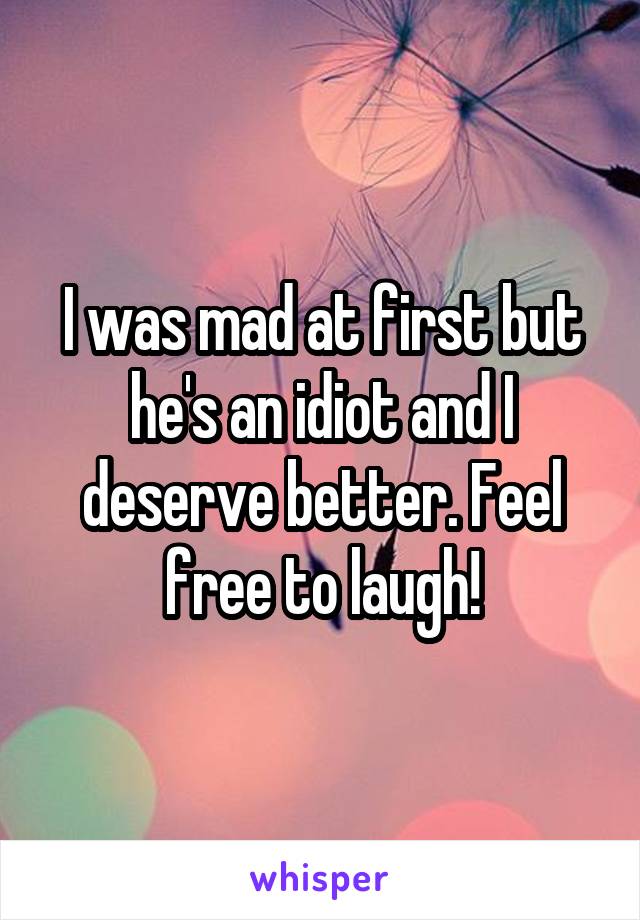 I was mad at first but he's an idiot and I deserve better. Feel free to laugh!