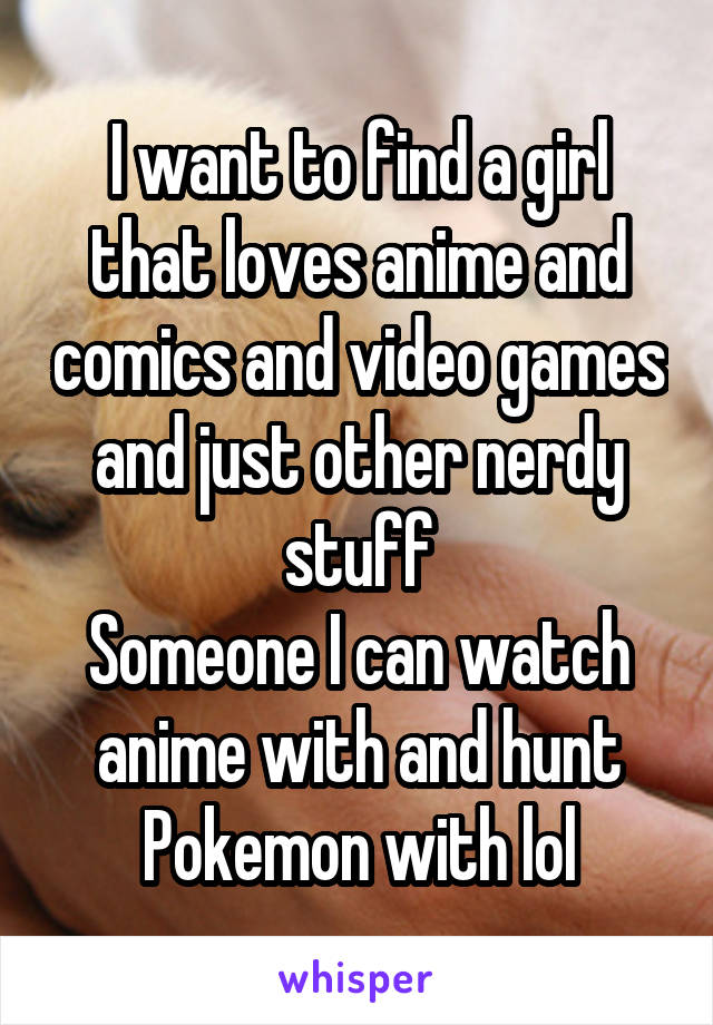 I want to find a girl that loves anime and comics and video games and just other nerdy stuff
Someone I can watch anime with and hunt Pokemon with lol