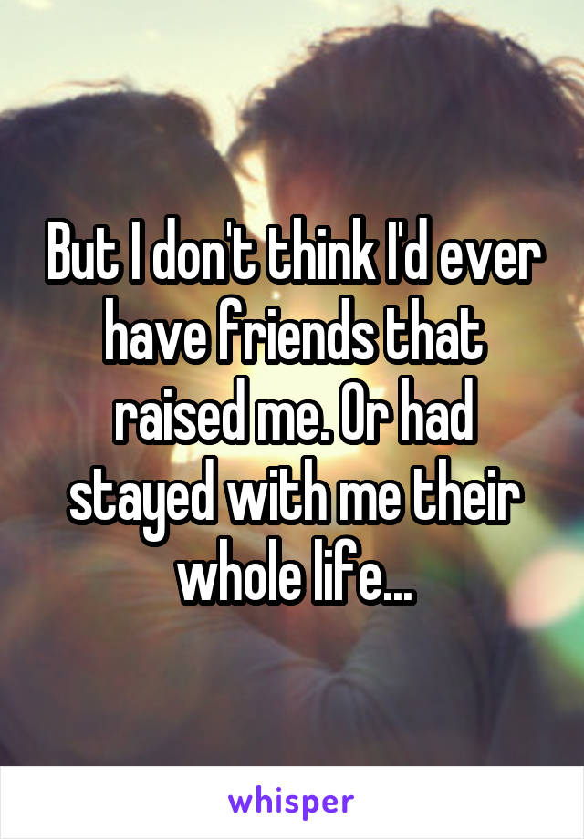 But I don't think I'd ever have friends that raised me. Or had stayed with me their whole life...