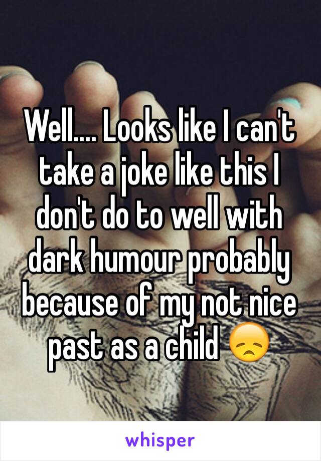 Well.... Looks like I can't take a joke like this I don't do to well with dark humour probably because of my not nice past as a child 😞