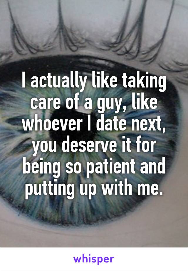 I actually like taking care of a guy, like whoever I date next, you deserve it for being so patient and putting up with me.