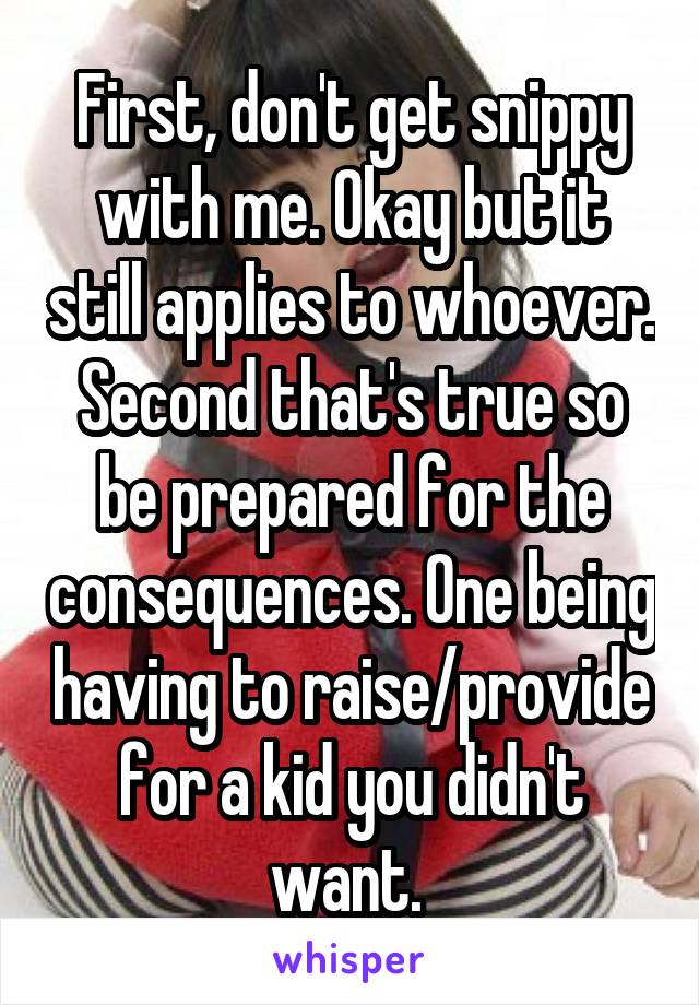 First, don't get snippy with me. Okay but it still applies to whoever. Second that's true so be prepared for the consequences. One being having to raise/provide for a kid you didn't want. 