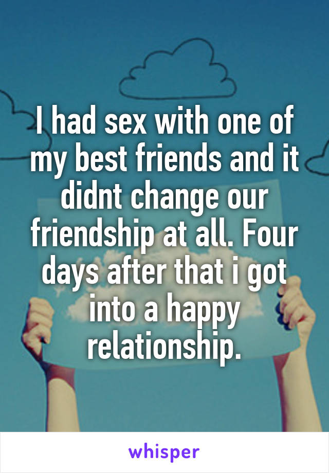 I had sex with one of my best friends and it didnt change our friendship at all. Four days after that i got into a happy relationship.