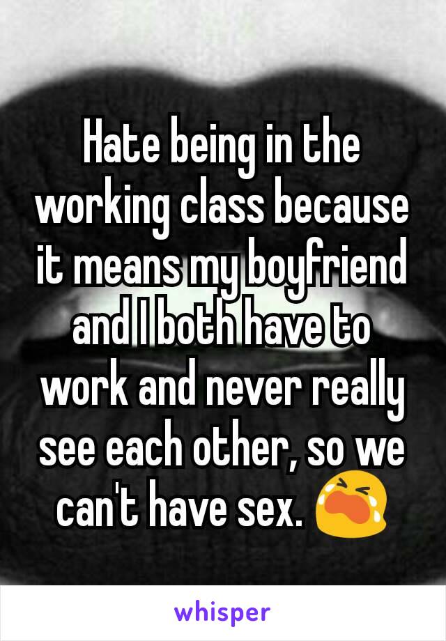 Hate being in the working class because it means my boyfriend and I both have to work and never really see each other, so we can't have sex. 😭