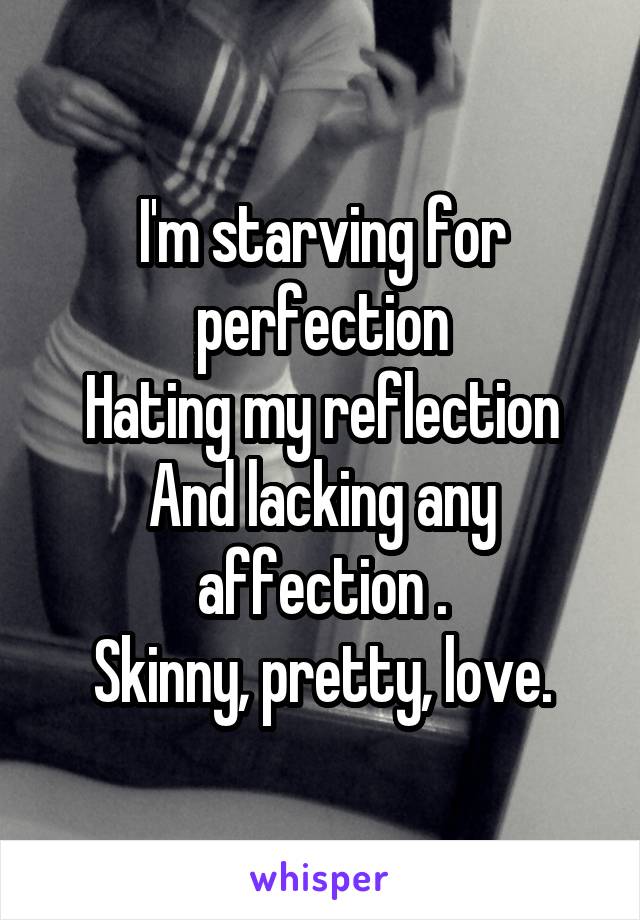 I'm starving for perfection
Hating my reflection
And lacking any affection .
Skinny, pretty, love.