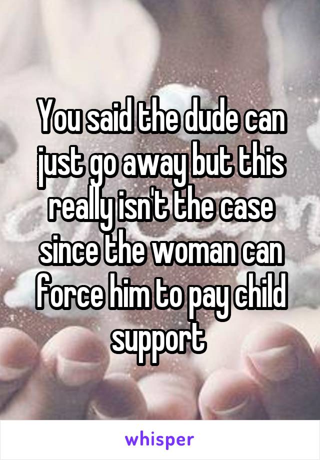 You said the dude can just go away but this really isn't the case since the woman can force him to pay child support 