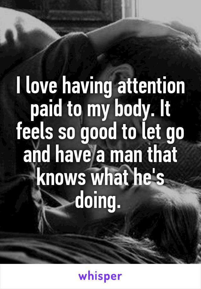 I love having attention paid to my body. It feels so good to let go and have a man that knows what he's doing. 