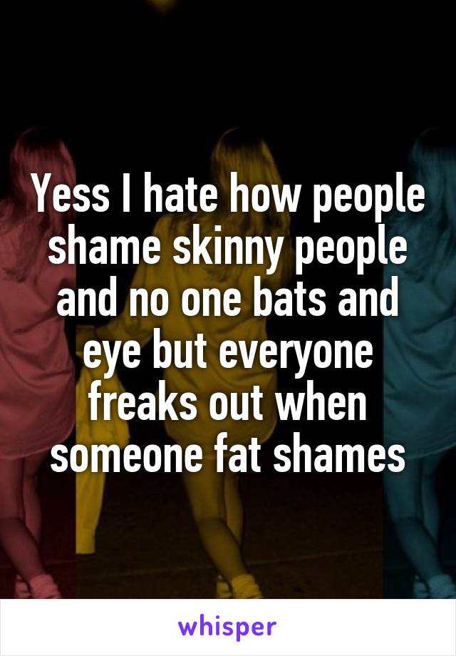 Yess I hate how people shame skinny people and no one bats and eye but everyone freaks out when someone fat shames