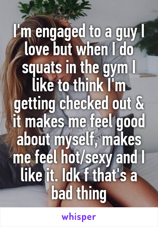 I'm engaged to a guy I love but when I do squats in the gym I like to think I'm getting checked out & it makes me feel good about myself, makes me feel hot/sexy and I like it. Idk f that's a bad thing