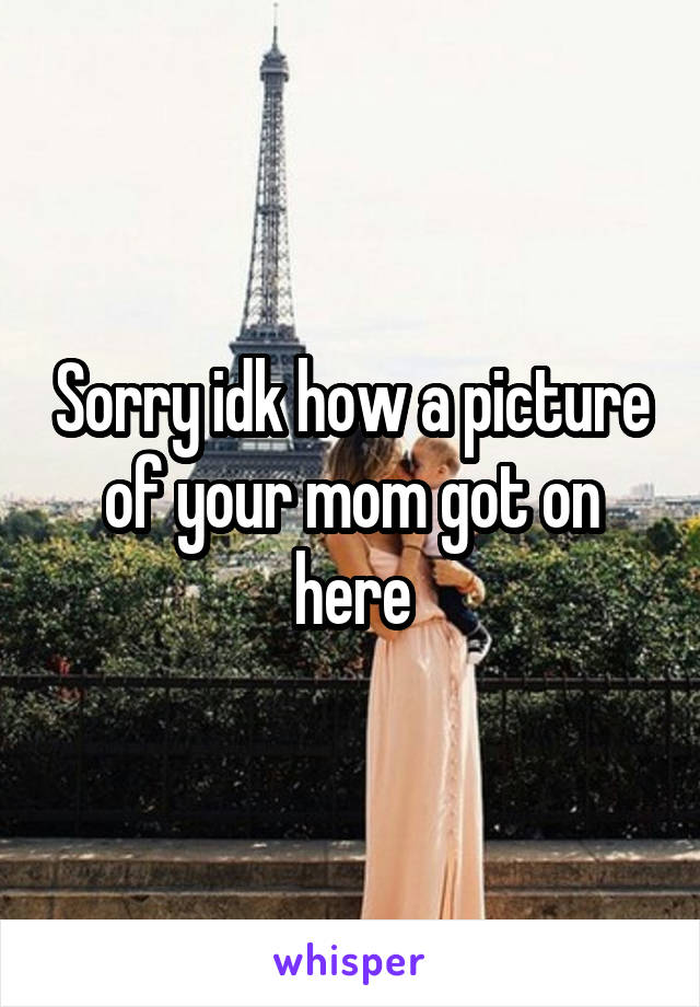 Sorry idk how a picture of your mom got on here