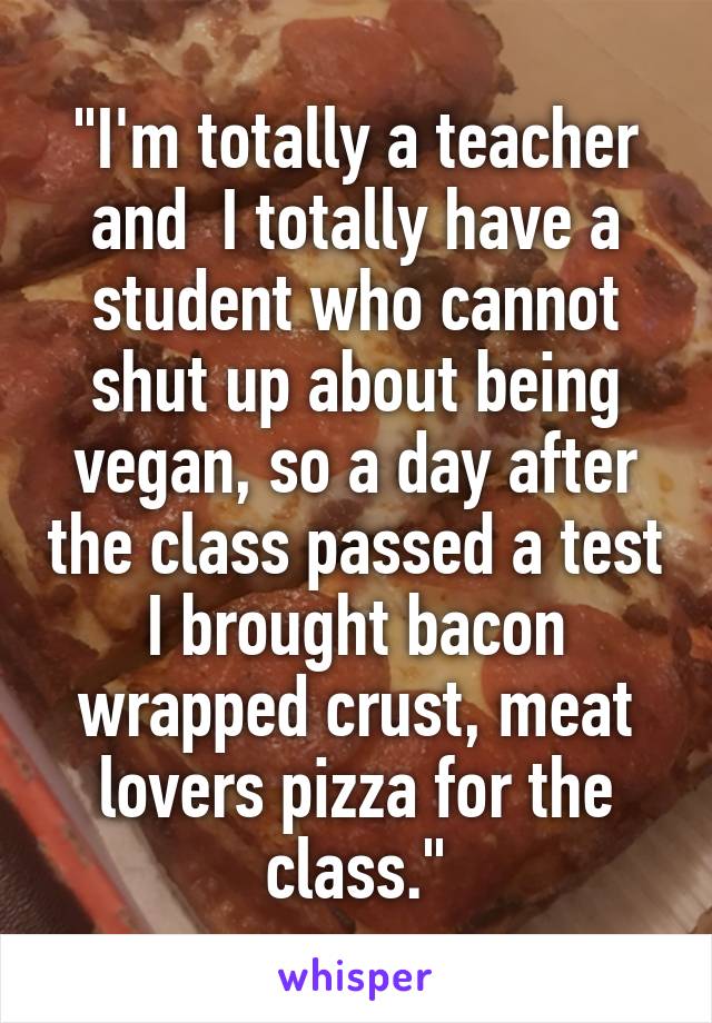 "I'm totally a teacher and  I totally have a student who cannot shut up about being vegan, so a day after the class passed a test I brought bacon wrapped crust, meat lovers pizza for the class."
