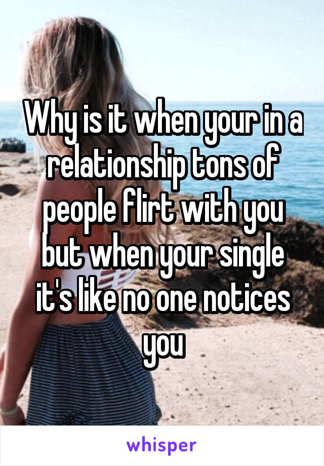 Why is it when your in a relationship tons of people flirt with you but when your single it's like no one notices you